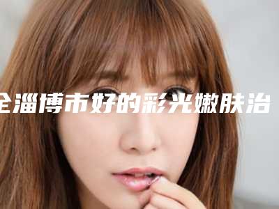 全淄博市好的彩光嫩肤治疗医院(淄博金灸月医疗美容诊所价格如何往下看)