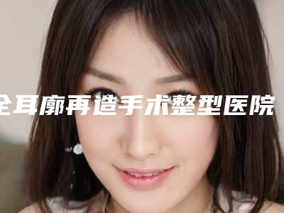 全耳廓再造手术整型医院推荐:全耳廓再造手术医院前30位哪个强