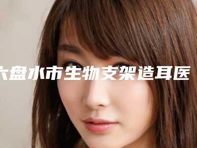 六盘水市生物支架造耳医院在榜清单便宜实惠安利-六盘水吴氏嘉美医疗美容门诊部