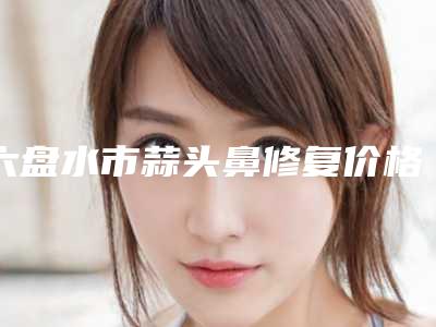 六盘水市蒜头鼻修复价格表全新版抢先看-六盘水市蒜头鼻修复整形费用一般是多少