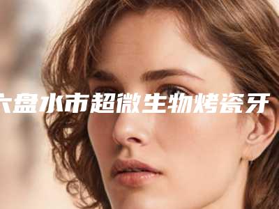 六盘水市超微生物烤瓷牙口腔医生上榜名单前十佳为您介绍-六盘水市超微生物烤瓷牙医生公立私立医生对比汇总