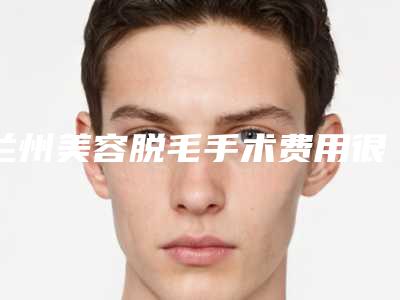 兰州美容脱毛手术费用很贵吗,兰州美容脱毛手术的费用是多少