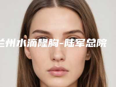 兰州水滴隆胸-陆军总院整形美容科