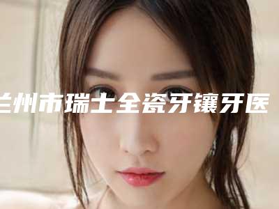 兰州市瑞士全瓷牙镶牙医生在榜清单top10网友良心安利-兰州市瑞士全瓷牙镶牙口腔医生