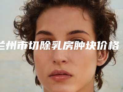 兰州市切除乳房肿块价格表分析-均价切除乳房肿块10050元