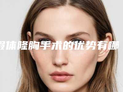 假体隆胸手术的优势有哪些(隆胸手术是假体好还是自体脂肪好)