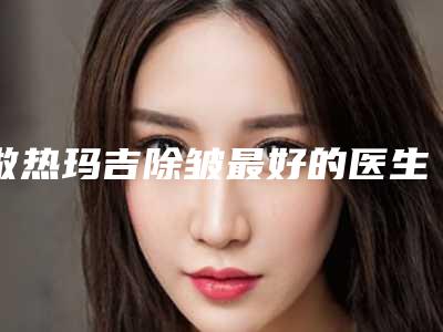 做热玛吉除皱最好的医生王国内:做热玛吉除皱医生前50佳汇集