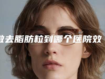 做去脂肪粒到哪个医院效果更好(去脂肪粒应该去哪里的医院)