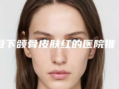 做下颌骨皮肤红的医院推荐:下颌骨皮肤红医院前30名单展示