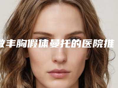 做丰胸假体曼托的医院推荐:丰胸假体曼托医院前30名整理盘点