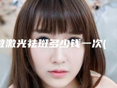 做激光祛斑多少钱一次(做激光祛斑多少钱一颗)