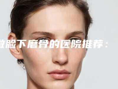 做脸下磨骨的医院推荐:脸下磨骨医院top20机构点评