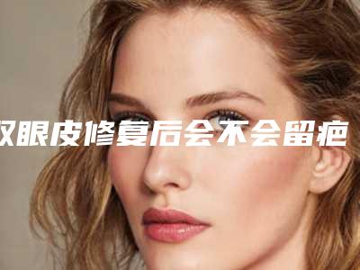 双眼皮修复后会不会留疤?宽改窄多久能恢复自然
