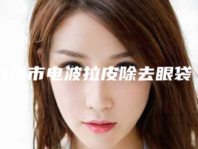 台州市电波拉皮除去眼袋医院上榜清单top10新版公布(台州市电波拉皮除去眼袋整形医院)
