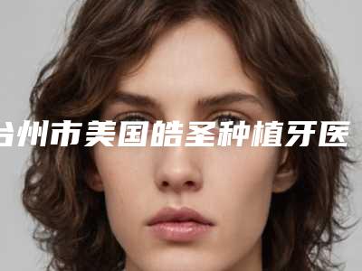 台州市美国皓圣种植牙医院上榜名单前十名详情名单盘点(台州市经济开发区时代口腔诊所口碑热评)