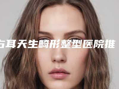 右耳天生畸形整型医院推荐:右耳天生畸形医院top30强一览