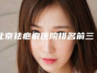 北京祛疤痕医院排名前三名,北京祛疤痕医院排名前三