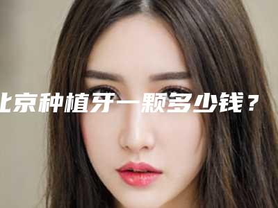北京种植牙一颗多少钱?收费标准公布