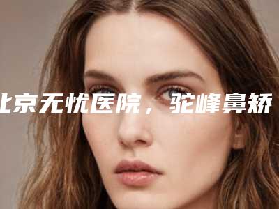 北京无忧医院，驼峰鼻矫正手术过程（驼峰鼻能矫正吗）