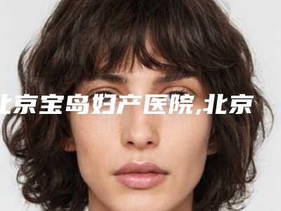 北京宝岛妇产医院,北京菲悦医疗美容门诊部你比较看好哪一家