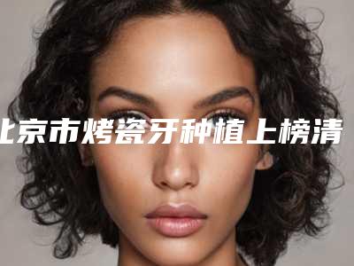 北京市烤瓷牙种植上榜清单前十位全新公布-北京市烤瓷牙种植口腔医生
