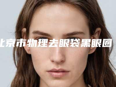 北京市物理去眼袋黑眼圈医院排行榜前10强推荐表单（北京大兴呈美整形医疗美容诊所各自技术特点解析）