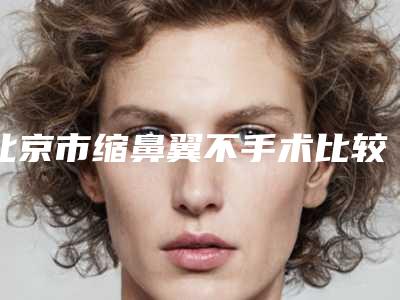 北京市缩鼻翼不手术比较好的医院(北京悦丽汇张自忠诊所带给大家全新的选择和体验)