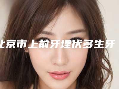 北京市上前牙埋伏多生牙拔除医院排名榜公立私立名单汇总(北京市上前牙埋伏多生牙拔除口腔医院本地网友热捧)