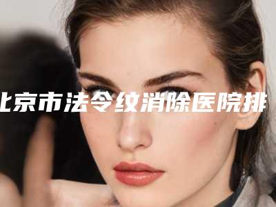 北京市法令纹消除医院排行榜top10强明细分享(北京市法令纹消除整形医院)