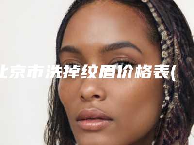 北京市洗掉纹眉价格表(费用)2025_正规(近6个月均价为:498元)