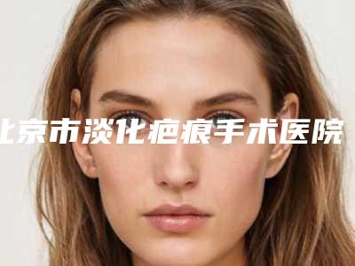 北京市淡化疤痕手术医院排行榜好评不贵-北京瑞莱博雅美容中心公立医美牵头