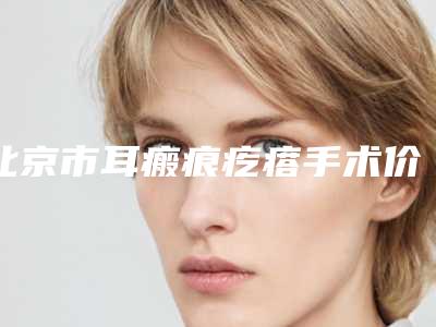 北京市耳瘢痕疙瘩手术价格(价目)对比-北京市耳瘢痕疙瘩手术价格行情