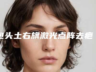 包头土右旗激光点阵去疤哪家较好的医院2025年