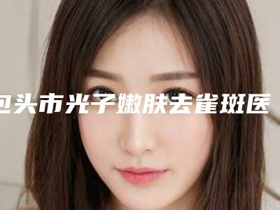 包头市光子嫩肤去雀斑医院前十强排行榜强势回归(包头市光子嫩肤去雀斑整形医院)