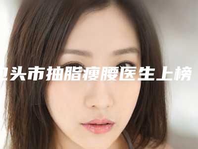包头市抽脂瘦腰医生上榜清单第一的是哪个-包头市抽脂瘦腰整形医生
