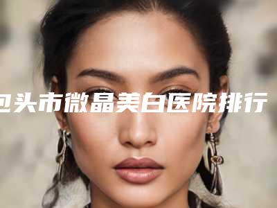包头市微晶美白医院排行榜top10公认推荐-包头市微晶美白整形医院