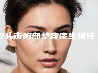 包头市胸部整容医生排行前十佳名单详解-包头市蔚洁整形医生