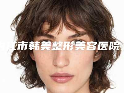 内江市韩美整形美容医院整形科整形好吗-价格收费表价目一览