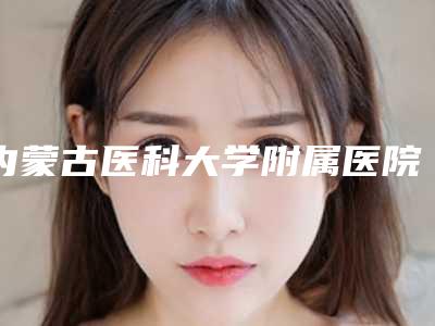 内蒙古医科大学附属医院烧伤整形科,内蒙古医科大附属医院技术PK哪家好