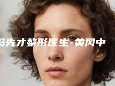 冯先才整形医生-黄冈中心医院美容整形科冯先才医师你一定要认识,技术领先不少