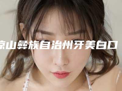 凉山彝族自治州牙美白口腔医生排名前十位名单揭晓-凉山彝族自治州牙美白口腔医生