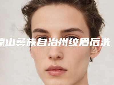 凉山彝族自治州纹眉后洗掉医院在榜清单前十名值得观望(西昌百龄医疗美容是出名靠谱的)