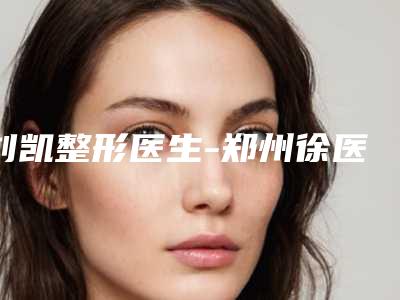刘凯整形医生-郑州徐医生医疗整形美容机构刘凯医师学历高技术实力绝佳