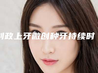 刘政上牙微创种牙持续时间可达多久