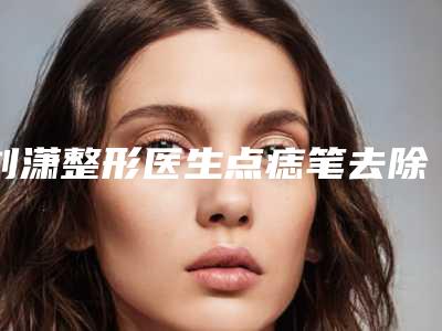 刘潇整形医生点痣笔去除老年斑口碑擅长不同~-抚顺市中心医院