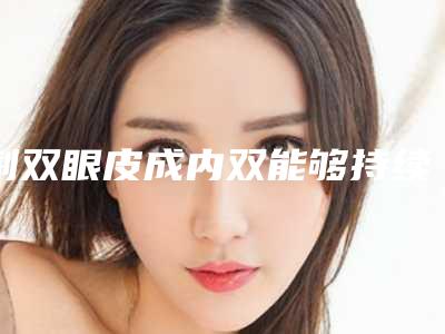 割双眼皮成内双能够持续多久,割双眼皮成内双术的作用能保持多少年