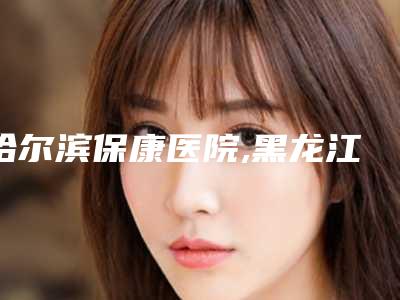 哈尔滨保康医院,黑龙江哈医大四院整形美容科口碑实力强强比拼
