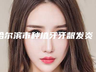 哈尔滨市种植牙牙龈发炎医生排名榜十强权威点评-哈尔滨市徐刚口腔医生