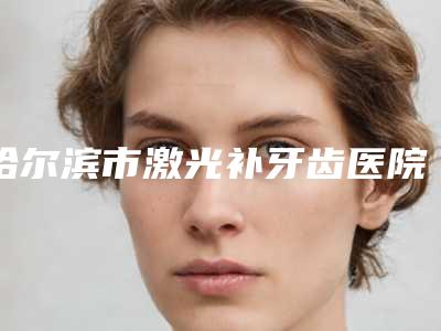哈尔滨市激光补牙齿医院在榜清单综合实力前十佳全新参考(哈尔滨市激光补牙齿口腔医院技术特别靠谱)