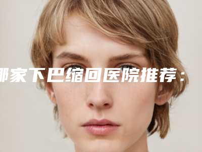 哪家下巴缩回医院推荐:下巴缩回医院20强新鲜出炉